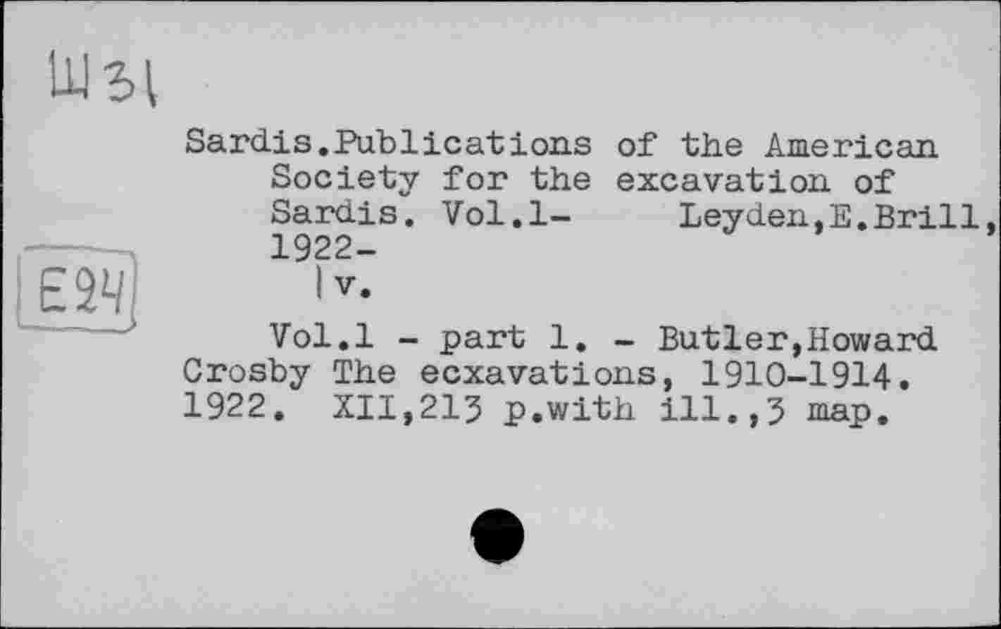 ﻿Sardis.Publieatіons of the American Society for the excavation of Sardis. Vol.l-	Leyden,E.Brill
1922-
I V.
Vol.l - part 1. - Butler,Howard Crosby The eexavations, 1910-1914. 1922. XII,213 p.with ill.,3 map.